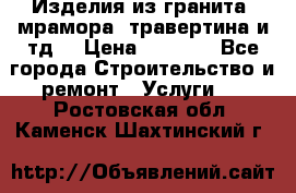 Изделия из гранита, мрамора, травертина и тд. › Цена ­ 1 000 - Все города Строительство и ремонт » Услуги   . Ростовская обл.,Каменск-Шахтинский г.